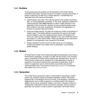 1.4.1 Builders
           As discussed previously, builders are the foundation of the Portlet Factory
           automation technology. The basic structure of a builder is actually quite simple. A
           builder is defined by an XML file (a “builder definition” or BuilderDef) that
           describes three main pieces of information:
               Implementation Java class: The code that performs the builder’s automation
               task, run during application generation. In this class, developers implement a
               method (typically called doBuilderCall) to add or modify elements in the
               application under construction. Builders can also programmatically invoke
               other builders in this class, enabling the combination and aggregation of
               builders into powerful high-level builders.
               Inputs this builder expects: A builder can accept any number of parameters or
               “builder inputs.” The builder definition enumerates the inputs to the builder
               and the widgets to use when displaying these inputs in the designer tool.
               There are a wide variety of widgets available to use, from simple text input to
               tree pickers to a Java method editor. These input definitions are used by the
               designer to auto-generate a user interface for the builder.
               Display metadata: Controls how this builder shows up in the designer,
               including the builder’s user-visible name, its description, and its builder
               palette category.


1.4.2 Models
           A Portlet Factory model is the fundamental object that developers use to build a
           Portlet Factory application. A model is an XML file that contains a list of builder
           calls, or invocations of Portlet Factory builders with specified inputs. As such, a
           Portlet Factory model acts as a blueprint for a Web application or portlet: a
           sequence of instructions showing how to generate the application. Given a
           model, the application can be constructed by sequentially executing the
           contained builder calls. This process is known as generation; it is sometimes
           also called regeneration or regen.


1.4.3 Generation
           The Portlet Factory generation engine is responsible for evaluating a model's
           builder calls, thereby creating the specified application artifacts. Generation
           happens both in the designer and on the server. In the designer, a generation is
           triggered each time a model is opened or a modified builder call is saved or
           applied. On the server, generation happens only when a request is made for a
           model/profile combination that has not yet been evaluated, and the results of
           generation are cached. In order to perform a generation, the Portlet Factory


                                                                      Chapter 1. Introduction   9
 