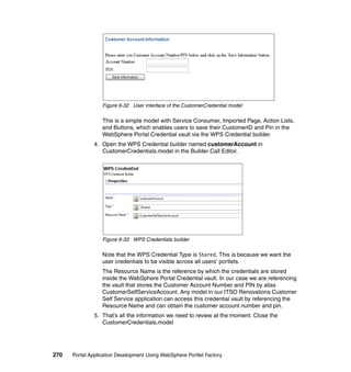 Figure 6-32 User interface of the CustomerCredential model

                  This is a simple model with Service Consumer, Imported Page, Action Lists,
                  and Buttons, which enables users to save their CustomerID and Pin in the
                  WebSphere Portal Credential vault via the WPS Credential builder.
               4. Open the WPS Credential builder named customerAccount in
                  CustomerCredentials.model in the Builder Call Editor.




                  Figure 6-33 WPS Credentials builder

                  Note that the WPS Credential Type is Shared. This is because we want the
                  user credentials to be visible across all users’ portlets.
                  The Resource Name is the reference by which the credentials are stored
                  inside the WebSphere Portal Credential vault. In our case we are referencing
                  the vault that stores the Customer Account Number and PIN by alias
                  CustomerSelfServiceAccount. Any model in our ITSO Renovations Customer
                  Self Service application can access this credential vault by referencing the
                  Resource Name and can obtain the customer account number and pin.
               5. That’s all the information we need to review at the moment. Close the
                  CustomerCredentials.model




270   Portal Application Development Using WebSphere Portlet Factory
 