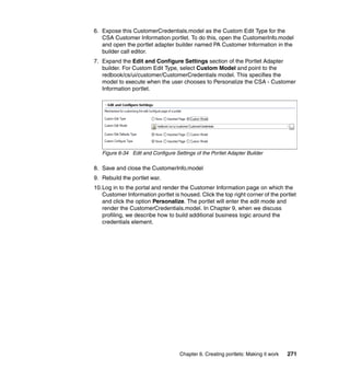 6. Expose this CustomerCredentials.model as the Custom Edit Type for the
   CSA Customer Information portlet. To do this, open the CustomerInfo.model
   and open the portlet adapter builder named PA Customer Information in the
   builder call editor.
7. Expand the Edit and Configure Settings section of the Portlet Adapter
   builder. For Custom Edit Type, select Custom Model and point to the
   redbook/cs/ui/customer/CustomerCredentials model. This specifies the
   model to execute when the user chooses to Personalize the CSA - Customer
   Information portlet.




   Figure 6-34 Edit and Configure Settings of the Portlet Adapter Builder

8. Save and close the CustomerInfo.model
9. Rebuild the portlet war.
10.Log in to the portal and render the Customer Information page on which the
   Customer Information portlet is housed. Click the top right corner of the portlet
   and click the option Personalize. The portlet will enter the edit mode and
   render the CustomerCredentials.model. In Chapter 9, when we discuss
   profiling, we describe how to build additional business logic around the
   credentials element.




                                    Chapter 6. Creating portlets: Making it work   271
 