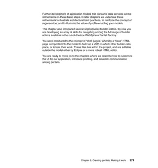 Further development of application models that consume data services will be
refinements on these basic steps. In later chapters we undertake these
refinements to illustrate architectural best practices, to reinforce the concept of
regeneration, and to illustrate the value of profile-enabling your models.

This chapter also introduced several sophisticated builder editors. By now you
are developing an array of skills for navigating among the full range of builder
editors available in the out-of-the-box WebSphere Portlet Factory.

You were introduced to the concept of “shell pages,” whereby a “base” HTML
page is imported into the model to build up a JSP, on which other builder calls
place, or locate, their work. These files live within the project, and are editable
outside the model either by Eclipse or a more robust HTML editor.

You are ready to move on to the chapters where we describe how to customize
the UI for our application, introduce profiling, and establish communication
among portlets.




                                    Chapter 6. Creating portlets: Making it work   273
 