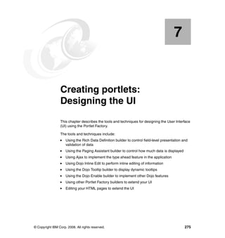 7


    Chapter 7.   Creating portlets:
                 Designing the UI
                 This chapter describes the tools and techniques for designing the User Interface
                 (UI) using the Portlet Factory.

                 The tools and techniques include:
                     Using the Rich Data Definition builder to control field-level presentation and
                     validation of data
                     Using the Paging Assistant builder to control how much data is displayed
                     Using Ajax to implement the type ahead feature in the application
                     Using Dojo Inline Edit to perform inline editing of information
                     Using the Dojo Tooltip builder to display dynamic tooltips
                     Using the Dojo Enable builder to implement other Dojo features
                     Using other Portlet Factory builders to extend your UI
                     Editing your HTML pages to extend the UI




© Copyright IBM Corp. 2008. All rights reserved.                                                 275
 