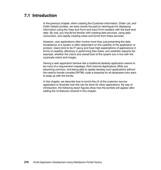 7.1 Introduction
               In the previous chapter, when creating the Customer Information, Order List, and
               Order Details portlets, we were mainly focused on techniques for displaying
               information using the View and Form and Input Form builders with the back-end
               data. By now, you should be familiar with creating data services, using data
               consumers, and rapidly creating views and forms from these services.

               However, user applications often involve more than just presenting the data.
               Acceptance of a system is often dependent on the usability of the application or
               product. Users tend to be IT savvy and have high expectations of applications in
               terms of usability, efficiency in performing their tasks, and aesthetic aspects (for
               example, whether the colors and overall look of the system are in line with the
               corporate colors and image).

               Having a web application behave like a traditional desktop application seems to
               be more of a requirement nowadays. Rich Internet Applications (RIA) are
               becoming common, and being able to rapidly develop such applications without
               the need to handle complex DHTML code is essential for all developers who want
               to keep up with the trends.

               In this chapter, we describe how to enrich the UI of the customer service
               application to illustrate how this can be done for other applications. By way of
               introduction, the following seven figures show how the portlets will appear after
               adding the UI features covered in this chapter.




276   Portal Application Development Using WebSphere Portlet Factory
 