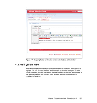Figure 7-7 Shopping Portlet confirmation window with the Dojo rich text editor


7.1.1 What you will learn
           This chapter demonstrates how to implement a UI as illustrated in the previous
           figures. The use of the builders is demonstrated in discrete examples for each
           portlet. Different builders are used to achieve different UI features; an overview of
           the portlets modified, the builders used, and the features implemented is
           provided in Table 7-1.




                                              Chapter 7. Creating portlets: Designing the UI   281
 