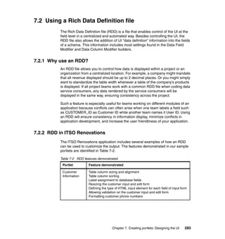 7.2 Using a Rich Data Definition file
          The Rich Data Definition file (RDD) is a file that enables control of the UI at the
          field level in a centralized and automated way. Besides controlling the UI, the
          RDD file also allows the addition of UI “data definition” information into the fields
          of a schema. This information includes most settings found in the Data Field
          Modifier and Data Column Modifier builders.


7.2.1 Why use an RDD?
          An RDD file allows you to control how data is displayed within a project or an
          organization from a centralized location. For example, a company might mandate
          that all revenue displayed should be up to 2 decimal places. Or you might simply
          want to standardize the table width whenever a table of the company’s products
          is displayed. If all project teams work with a common RDD file when coding data
          service consumers, any data rendered by the service consumers will be
          displayed in the same way, ensuring consistency across the project.

          Such a feature is especially useful for teams working on different modules of an
          application because conflicts can often arise when one team labels a field such
          as CUSTOMER_ID as Customer ID while another team names it User ID. Using
          an RDD will ensure consistency in information display, minimize conflicts in
          application development, and increase the user friendliness of your application.


7.2.2 RDD in ITSO Renovations
          The ITSO Renovations application includes several examples of how an RDD
          can be used to customize the output. The features demonstrated in our sample
          portlets are identified in Table 7-2.

          Table 7-2 RDD features demonstrated
           Portlet          Feature demonstrated

           Customer         Table column sizing and alignment
           Information      Table column sorting
                            Label assignment to database fields
                            Resizing the customer input and edit form
                            Defining the type of HTML input element for each field of input form
                            Allowing validation on the customer input and edit form
                            Formatting customer phone numbers




                                            Chapter 7. Creating portlets: Designing the UI    283
 