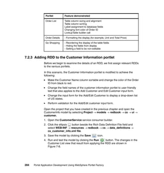 Portlet          Feature demonstrated

                Order List       Table column sizing and alignment
                                 Table column sorting
                                 Label assignment to database fields
                                 Changing font color of Order ID
                                 LookupTable builder call

                Order Details    - Formatting the display (for example, Unit and Total Price)

                Go Shopping      - Reordering the display of the table fields
                                 - Hiding the fields from display
                                 - Setting a field to be non-editable


7.2.3 Adding RDD to the Customer Information portlet
               Before we begin to examine the details of an RDD, we first assign relevant RDDs
               to the various portlets.

               In this scenario, the Customer Information portlet is modified to achieve the
               following:
                  Make the Customer Name column sortable and change the color of the Order
                  ID from black to red.
                  Change the field names of the customer information portlet to user friendly
                  text that also applies to the Add Customer and Edit Customer input form.
                  Change the input form for the Add/Edit Customer to display a drop-down list
                  of US states.
                  Perform validation for the Add/Edit customer input form.

               Open the project that you have created in the previous chapter and open the
               CustomerInfo model by selecting Project → models → redbook → cs → ui →
               customer.
               1. Open the CustomerService service consumer builder.
               2. Click the ellipsis button beside the Rich Data Definition File field and
                  select WEB-INF → resources → redbook → cs → data_definitions →
                  cs_customer_info.xml file.
               3. Save the model by clicking the Save            icon.
               4. Run and test the model by clicking the Run       button. The changes in the
                  Customer List view that result from applying the RDD are shown in
                  Figure 7-8.




284   Portal Application Development Using WebSphere Portlet Factory
 
