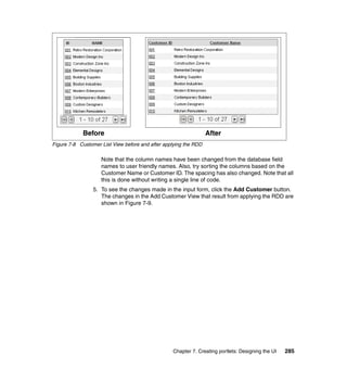Before                                                After
Figure 7-8 Customer List View before and after applying the RDD

                    Note that the column names have been changed from the database field
                    names to user friendly names. Also, try sorting the columns based on the
                    Customer Name or Customer ID. The spacing has also changed. Note that all
                    this is done without writing a single line of code.
                 5. To see the changes made in the input form, click the Add Customer button.
                    The changes in the Add Customer View that result from applying the RDD are
                    shown in Figure 7-9.




                                                  Chapter 7. Creating portlets: Designing the UI   285
 