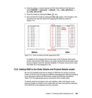 2. Click the ellipsis button beside the Rich Data Definition File field and
              select WEB-INF → resources → redbook → cs → data_definitions →
              cs_order_def.xml file.
           3. Save the model by clicking the Save          icon.
           4. Run and test the model by clicking the Run       button. The changes in the
              Customer List view that result from applying the RDD are shown in
              Figure 7-10.



                                                                      Status
                                                                      Lookup




                                               Color change
                      Before                                                 After
           Figure 7-10 Order List before and after applying the RDD

              In addition to the changes that are also seen in the Customer Information
              portlet, note that the Order Status is no longer represented by the status code
              but by its logical name (for example Shipped, In Process, and so forth). Also,
              the Order ID is now displayed in red.


7.2.5 Adding RDD to the Order Details and Product Details model
           By now you probably know how to assign an RDD file to a service consumer
           model, so we do not go through any additional examples here. Before proceeding
           to the discussion about how RDD works, assign the RDD files identified in
           Table 7-3 to the appropriate service consumers of the models listed.

           To identify what has changed in the user interface, refer to the figures in the
           previous chapter or simply run the model after you have removed the reference
           to the RDD file in the respective service consumer.




                                             Chapter 7. Creating portlets: Designing the UI   287
 