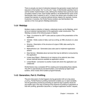 There is actually one level of indirection between the generation engine itself and
            execution of the builder: the “GenHandler” class. A GenHandler specifies how to
            call the builder implementation code, defining the interface that a particular class
            of builders needs to have. Each builder defines in its BuilderDef the name of the
            GenHandler class it expects to call it. In theory this allows sets of builders to be
            created that operate on customer-defined domain objects (for example, Invoice,
            Customer); in practice, the Portlet Factory builders use GenHandlers that
            operate on the more generic WebApp abstraction.


1.4.4 WebApp
            Builders create a collection of objects, collectively known as the WebApp, which
            act as an abstract representation of the application under construction. The
            WebApp consists of the following types of objects:
               Page - A container for JSP™ code used as a piece of the presentation of the
               application
               Variable - Holds a piece of data, such as a string, an XML structure or a Java
               bean
               Schema - Description of the structure of a type of XML data used by the
               application
               Method/Action List - Generated Java code used to implement application
               actions
               Data Service - Metadata about services that may be defined or consumed by
               this application
               Linked Java Object - Reference to an instance of an external Java class
               whose methods become available as application actions
               Linked Model - connection to another model with which this application can
               collaborate

            Portlet Factory has a complete API for creating and manipulating these objects.
            This API is used directly by low-level builders, and indirectly by higher-level
            builders, which invoke other builders programmatically.


1.4.5 Generation, Part 2: Profiling
            The prior discussion of what happens during generation left out a key piece:
            profiling. Portlet Factory’s profiling mechanism enables you to inject variability
            into the generation process by providing an external way to specify values for
            any builder input. One way of looking at the influence of profiling on generation is
            that with profiling, generation becomes a “configure application variant” request,



                                                                    Chapter 1. Introduction   11
 