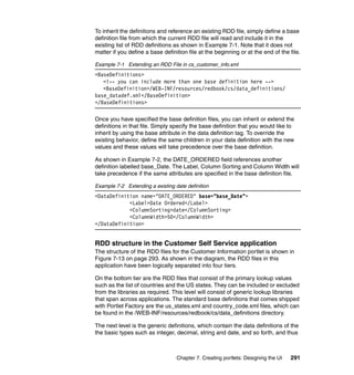 To inherit the definitions and reference an existing RDD file, simply define a base
definition file from which the current RDD file will read and include it in the
existing list of RDD definitions as shown in Example 7-1. Note that it does not
matter if you define a base definition file at the beginning or at the end of the file.

Example 7-1 Extending an RDD File in cs_customer_info.xml
<BaseDefinitions>
   <!-- you can include more than one base definition here -->
   <BaseDefinition>/WEB-INF/resources/redbook/cs/data_definitions/
base_datadef.xml</BaseDefinition>
</BaseDefinitions>

Once you have specified the base definition files, you can inherit or extend the
definitions in that file. Simply specify the base definition that you would like to
inherit by using the base attribute in the data definition tag. To override the
existing behavior, define the same children in your data definition with the new
values and these values will take precedence over the base definition.

As shown in Example 7-2, the DATE_ORDERED field references another
definition labelled base_Date. The Label, Column Sorting and Column Width will
take precedence if the same attributes are specified in the base definition file.

Example 7-2 Extending a existing date definition
<DataDefinition name="DATE_ORDERED" base="base_Date">
            <Label>Date Ordered</Label>
            <ColumnSorting>date</ColumnSorting>
            <ColumnWidth>50</ColumnWidth>
</DataDefinition>


RDD structure in the Customer Self Service application
The structure of the RDD files for the Customer Information portlet is shown in
Figure 7-13 on page 293. As shown in the diagram, the RDD files in this
application have been logically separated into four tiers.

On the bottom tier are the RDD files that consist of the primary lookup values
such as the list of countries and the US states. They can be included or excluded
from the libraries as required. This level will consist of generic lookup libraries
that span across applications. The standard base definitions that comes shipped
with Portlet Factory are the us_states.xml and country_code.xml files, which can
be found in the /WEB-INF/resources/redbook/cs/data_definitions directory.

The next level is the generic definitions, which contain the data definitions of the
the basic types such as integer, decimal, string and date, and so forth, and thus



                                  Chapter 7. Creating portlets: Designing the UI   291
 