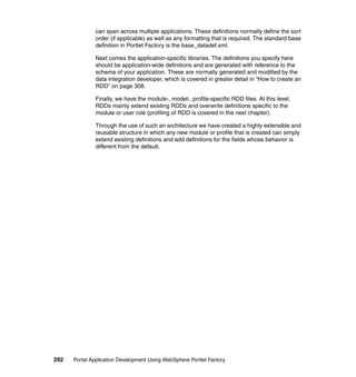 can span across multiple applications. These definitions normally define the sort
               order (if applicable) as well as any formatting that is required. The standard base
               definition in Portlet Factory is the base_datadef.xml.

               Next comes the application-specific libraries. The definitions you specify here
               should be application-wide definitions and are generated with reference to the
               schema of your application. These are normally generated and modified by the
               data integration developer, which is covered in greater detail in “How to create an
               RDD” on page 308.

               Finally, we have the module-, model-, profile-specific RDD files. At this level,
               RDDs mainly extend existing RDDs and overwrite definitions specific to the
               module or user role (profiling of RDD is covered in the next chapter).

               Through the use of such an architecture we have created a highly extensible and
               reusable structure in which any new module or profile that is created can simply
               extend existing definitions and add definitions for the fields whose behavior is
               different from the default.




292   Portal Application Development Using WebSphere Portlet Factory
 