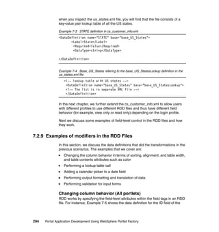 when you inspect the us_states.xml file, you will find that the file consists of a
               key-value pair lookup table of all the US states.

               Example 7-3 STATE definition in cs_customer_info.xml
               <DataDefinition name="STATE" base="base_US_States">
                      <Label>State</Label>
                       <Required>false</Required>
                       <DataType>string</DataType>

               </DataDefinition>


               Example 7-4 Base_US_States refering to the base_US_StatesLookup definition in the
               us_states.xml file
                  <!-- lookup table with US states -->
                   <DataDefinition name="base_US_States" base="base_US_StatesLookup">
                   <!-- The list is in separate XML file -->
                   </DataDefinition>

               In the next chapter, we further extend the cs_customer_info.xml to allow users
               with different profiles to use different RDD files and thus have different field
               behavior (for example, view only or read only) depending on the login profile.

               Next we discuss some examples of field-level control in the RDD files and how
               they work.


7.2.9 Examples of modifiers in the RDD Files
               In this section, we discuss the data definitions that did the transformations in the
               previous scenarios. The examples that we cover are:
                  Changing the column behavior in terms of sorting, alignment, and table width,
                  and table contents attributes such as color
                  Performing a lookup table call
                  Adding a calendar picker to a date field
                  Performing output formatting and translation of data
                  Performing validation for input forms

               Changing column behavior (All portlets)
               RDD works by specifying the field-level attributes within the field tags in an RDD
               file. For instance, Example 7-5 shows the data definition for the ID field of the




294   Portal Application Development Using WebSphere Portlet Factory
 