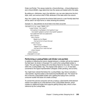 Order List Portlet. The values inside the <ColumnSorting>, <ColumnAlignment>
and <ColumnWidth> tags determine how the values are treated within the table.

By adding an <Attributes> tag in the definition, you can also determine the font,
style, color, and various other HTML attributes of the data within the column.

Also, the <Label> tag converts the schema field name to a user friendly label that
will be used in all input forms or views showing the schema.

Example 7-5 Data definition for the ID field in the Order List portlet
<DataDefinition name="ORDER_ID">
      <Label>Order ID</Label>
       <ColumnSorting>Number</ColumnSorting>
         <ColumnAlignment>center</ColumnAlignment>
       <ColumnWidth>30</ColumnWidth>
       <Attributes>
        <Attribute>
           <Name>style</Name>
            <Value>color:blue</Value>
        </Attribute>
           <Attribute>
            <Name>style</Name>
            <Value>color:red</Value>
        </Attribute>
    </Attributes>
   </DataDefinition>


Performing a LookupTable call (Order List portlet)
In addition to affecting the column display behavior, a builder call can be made at
the field level. As shown in Example 7-6, a call to the LookupTable builder is
made. This call maps the Status ID to the Status Name for the order. This is done
within the <LookupTable> tag. The original order status (1, 2, 3, 4) has been
converted to the logical representation (Shipped, Order pending, and so forth).

You might have noticed that below the <LookupTable> tag, there is actually a
<ServiceInfo> tag that makes a ServiceConsumer2Builder call. The reason for
this is that the LookupTable builder call is getting the lookup from a service
consumer builder that does not create a lookup.

To convert this service consumer call into a lookup, a ServiceInfo child element
needs to be added as an child element of the LookupTable element, which
creates an additional builder that supports getting lookup data, which is then
reference by the LookupTable.




                                    Chapter 7. Creating portlets: Designing the UI   295
 
