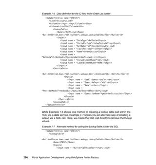 Example 7-6 Data definition for the ID field in the Order List portlet
                  <DataDefinition name="STATUS">
                     <Label>Status</Label>
                     <ColumnSorting>string</ColumnSorting>
                     <ColumnWidth>150</ColumnWidth>
                         <LookupTable>
                            <Name>orderStatus</Name>
               <BuilderID>com.bowstreet.builders.webapp.LookupTableBuilder</BuilderID>
                            <Inputs>
                               <Input name = "DataType">XmlData</Input>
                               <Input name = "VariableType">ValueTagLabelTag</Input>
                               <Input name = "GetDataFrom">BuilderInput</Input>
                               <Input name = "TablePosition">InFront</Input>
                               <Input name = "Name">orderStatus</Input>
                               <Input name =
               "XmlData">${MethodCall/ordersGetOrderStatusList}</Input>
                               <Input name = "ValueElementName">ID</Input>
                               <Input name = "LabelElementName">NAME</Input>
                            </Inputs>
                         <ServiceInfo>

               <BuilderID>com.bowstreet.builders.webapp.ServiceConsumer2Builder</BuilderID>
                                   <Inputs>
                                      <Input name = "UseAllOperations">true</Input>
                                      <Input name = "OverrideInputs">false</Input>
                                      <Input name = "Name">orders</Input>
                                      <Input name =
               "ProviderModel">redbook/cs/data/db/OrderDBProvider</Input>
                                      <Input name = "OperationName">getOrderStatusList</Input>
                                   </Inputs>
                             </ServiceInfo>
                         </LookupTable>
                  </DataDefinition>


               While Example 7-6 shows one method of creating a lookup table call within the
               RDD via a data service, Example 7-7 shows you an alternate way of creating a
               lookup via a SQL call. Here, we create the SQL call directly to retrieve the lookup
               values.

               Example 7-7 Alternate method for calling the LookupTable builder via SQL
                  <DataDefinition name="STATUS">
                     <LookupTable>

               <BuilderID>com.bowstreet.builders.webapp.LookupTableBuilder</BuilderID>
                         <Name>STATUS</Name>
                         <Inputs>
                            <Input name = "BuilderCallEnabled">true</Input>



296   Portal Application Development Using WebSphere Portlet Factory
 
