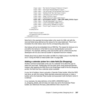<Input name = "BuilderCallCategory">General</Input>
             <Input name = "DataType">DatabaseQuery</Input>
             <Input name = "VariableType">ValueTagLabelTag</Input>
             <Input name = "GetDataFrom">BuilderInput</Input>
             <Input name = "TablePosition">InFront</Input>
             <Input name = "Name">STATUS</Input>
             <Input name = "SqlDataSource">jdbc/csdb</Input>
             <Input name = "SqlStatement">SELECT * FROM CSAPP.ORDER_STATUS</Input>
             <Input name = "ValueElementName">ID</Input>
             <Input name = "LabelElementName">NAME</Input>
             <Input name = "Concurrency">ReadOnly</Input>
             <Input name = "ScrollType">Insensitive</Input>
          </Inputs>
       </LookupTable>

      <Label>Status1</Label>
      <ColumnWidth>150</ColumnWidth>
   </DataDefinition>


Note that in this example the lookup table is the result of a SQL call with the
returned fields being defined as the values for the value-label pair. This in turn
translates the order status value into the corresponding status text.

Any lookup call can be embedded into an RDD file. The reason for doing so is to
pre-define the behavior of the field to ensure standardization and avoid
confusion. For example, defining a text area builder call for a field ensures that
developers will not use a text box builder to represent that form instead.

Details about how to obtain the builder call XML for a field to place in the RDD file
are in “Using the RDD to make builder calls” on page 298.

Adding a calendar picker for a date field (Go Shopping)
Another common functionality is the use of a calendar UI to allow the user to
select the input date. Traditionally, this has been done using javascript libraries.
Instead, after applying the RDD file for the OrderPage model of the Go Shopping
portlet, the field now has a calendar picker available.

In your list of builders, there is actually a Calendar Picker builder. What the RDD
has done, as with the Lookup Table example presented previously, is make a
builder call to the Calendar Picker builder and associate it with the field in which it
is defined.

In our example, the data definition of the DATE_ORDERED field in
cs_shopping_details_def.xml does not make any call to the Calendar Picker
builder, but references the base_Date definition that is found in the




                                  Chapter 7. Creating portlets: Designing the UI   297
 