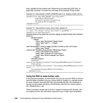 base_datadef.xml file instead (see “Referencing and extending RDD files” on
               page 290). Example 7-9 shows the call made to the Calendar Picker builder.

               Example 7-8 Data definition of DATE_ORDERED field in cs_shopping_details_def.xml
               <DataDefinition name="DATE_ORDERED" base="base_Date">
                           <Label>Date Ordered</Label>
                           <ColumnSorting>date</ColumnSorting>
                           <ColumnWidth>50</ColumnWidth>
               </DataDefinition>


               Example 7-9 Data definition of base_Date in base_datadef.xml
               <!-- date - this assumes internal date format is yyyy/MM/dd -->
               <DataDefinition name="base_Date">
               <DataEntryControl>com.bowstreet.builders.webapp.CalendarPickerBuilder</DataEntr
               yControl>
                     <DataEntryInputs>
                         <Inputs>
                            <Input name="ButtonType">Image</Input>
                            <Input name="Label">...</Input>
                            <Input
               name="ButtonImage">/factory/images/calendar/calendar_picker.gif</Input>
                            <Input name="Format"
               resource_key="BaseDate_DisplayFormat">MM/dd/yyyy</Input>
                            <Input name="Theme">blue</Input>
                            <Input name="SingleClick">true</Input>
                            <Input name="DefaultLanguage">en</Input>
                         </Inputs>
                     </DataEntryInputs>
                     <FormatExpr
               resource_key="BaseDate_FormatExpr">Format(yyyy-MM-dd$MM/dd/yyyy)</FormatExpr>
                     <TranslateExpr
               resource_key="BaseDate_TranslateExpr">Translate(yyyy-MM-dd$MM/dd/yyyy)</Transla
               teExpr>
                     <ValidateExpr>Date(yyyy-MM-dd)</ValidateExpr>
                  </DataDefinition>


               Using the RDD to make builder calls
               In the previous examples, we have shown how you can use your RDD to call and
               bind the fields to builders such as a lookup table for display or a calendar picker
               for input. However, because RDD files are basically text files, the challenge is
               figuring out the builder call library and attributes code that you need to place in
               the <DataDefinition> tag.

               There is actually a simple way to do this. Instead of looking at the libraries, add
               the builder and fill in the information required for your model. Upon completion,



298   Portal Application Development Using WebSphere Portlet Factory
 