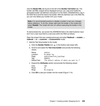 click the Model XML tab found on the left of the Builder Call Editor tab. The
builder call XML snippet will be displayed and you can copy and modify the
generated builder call definition and place it in the field’s <DataDefinition> tag in
the RDD file to bind the field to the builder. With the definition set in the RDD file,
you can now delete your builder from your model.

 Note: It is recommended practice to disable a builder to test your changes
 before deleting it. To do this, simply right-click the builder in the model and
 select Disable. The model will now run without executing the builder in the
 model.

To demonstrate this, we convert the ADDRESS field in the Add Customer input
form from a text input field to a text area within the RDD as follows:

Open the project that was created previously and select Redbook → models →
redbook → ui → customer → CustomerInfo model.
1. Add the Text Area builder to the model.
   a. Click the Builder Palette icon        in the Outline view (lower left).
   b. Scroll to and select the Text Area builder and provide the following
      values:
       Name:              address
       Location:          On Named Tag
       Page:              addCustomerForm_InputPage
       Tag:               ADDRESS
       Default Text:      “The default address of where you want to..”
   c. Expand the Attributes section and provide the following values:
       Cols:              100
       Rows:              25
       Wrap:              No wrapping
   d. Click OK to add your builder into the model (Figure 7-14).




                                  Chapter 7. Creating portlets: Designing the UI   299
 