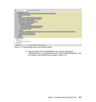 Figure 7-15 Generated XML code for the Text Area builder

                 3. Copy the values of the <BuilderDefID> and <Inputs> tags into the
                    <DataEntryControl> and <DataEntryInputs> tag of the ADDRESS field in the
                    cs_customer_info.xml RDD file as shown in Figure 7-16.




                                                  Chapter 7. Creating portlets: Designing the UI   301
 