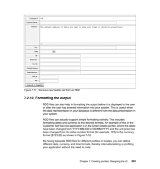 Figure 7-17 Text area input builder call from an RDD


7.2.10 Formatting the output
                 RDD files can also help in formatting the output before it is displayed to the user
                 or after the user has entered information into your system. This is useful when
                 the data representation in your database is different from the data presentation in
                 your system.

                 RDD files can actually support simple formatting natively. This includes
                 formatting dates and currency to the desired formats. An example of this in the
                 Customer Self Service application is in the Order Details portlet, where the dates
                 have been changed from YYYY-MM-DD to DD/MM/YYYY and the unit price has
                 been changed from its native number format (for example, 123) to the currency
                 format ($123.00) as shown in Figure 7-18.

                 By having separate RDD files for different profiles or locales, you can define
                 different date, currency, and time formats, thereby internationalizing or profiling
                 your application without the need to code.




                                                       Chapter 7. Creating portlets: Designing the UI   303
 