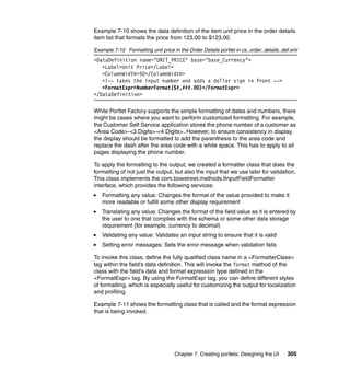 Example 7-10 shows the data definition of the item unit price in the order details
item list that formats the price from 123.00 to $123.00.

Example 7-10 Formatting unit price in the Order Details portlet in cs_order_details_def.xml
<DataDefinition name="UNIT_PRICE" base="base_Currency">
   <Label>Unit Price</Label>
   <ColumnWidth>50</ColumnWidth>
   <!-- takes the input number and adds a dollar sign in front -->
   <FormatExpr>NumberFormat($#,###.00)</FormatExpr>
</DataDefinition>

While Portlet Factory supports the simple formatting of dates and numbers, there
might be cases where you want to perform customized formatting. For example,
the Customer Self Service application stores the phone number of a customer as
<Area Code>-<3 Digits>-<4 Digits>. However, to ensure consistency in display,
the display should be formatted to add the parenthesis to the area code and
replace the dash after the area code with a white space. This has to apply to all
pages displaying the phone number.

To apply the formatting to the output, we created a formatter class that does the
formatting of not just the output, but also the input that we use later for validation.
This class implements the com.bowstreet.methods.IInputFieldFormatter
interface, which provides the following services:
   Formatting any value: Changes the format of the value provided to make it
   more readable or fulfill some other display requirement
   Translating any value: Changes the format of the field value as it is entered by
   the user to one that complies with the schema or some other data storage
   requirement (for example, currency to decimal)
   Validating any value: Validates an input string to ensure that it is valid
   Setting error messages: Sets the error message when validation fails

To invoke this class, define the fully qualified class name in a <FormatterClass>
tag within the field’s data definition. This will invoke the format method of the
class with the field’s data and format expression type defined in the
<FormatExpr> tag. By using the FormatExpr tag, you can define different styles
of formatting, which is especially useful for customizing the output for localization
and profiling.

Example 7-11 shows the formatting class that is called and the format expression
that is being invoked.




                                    Chapter 7. Creating portlets: Designing the UI    305
 
