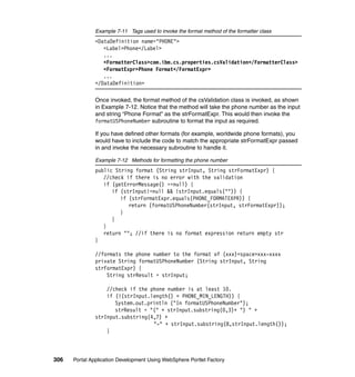 Example 7-11 Tags used to invoke the format method of the formatter class
               <DataDefinition name="PHONE">
                  <Label>Phone</Label>
                  ...
                  <FormatterClass>com.ibm.cs.properties.csValidation</FormatterClass>
                  <FormatExpr>Phone Format</FormatExpr>
                  ...
               </DataDefinition>

               Once invoked, the format method of the csValidation class is invoked, as shown
               in Example 7-12. Notice that the method will take the phone number as the input
               and string “Phone Format” as the strFormatExpr. This would then invoke the
               formatUSPhoneNumber subroutine to format the input as required.

               If you have defined other formats (for example, worldwide phone formats), you
               would have to include the code to match the appropriate strFormatExpr passed
               in and invoke the necessary subroutine to handle it.

               Example 7-12 Methods for formatting the phone number
               public String format (String strInput, String strFormatExpr) {
                  //check if there is no error with the validation
                  if (getErrorMessage() ==null) {
                     if (strInput!=null && !strInput.equals("")) {
                        if (strFormatExpr.equals(PHONE_FORMATEXPR)) {
                           return (formatUSPhoneNumber(strInput, strFormatExpr));
                        }
                     }
                  }
                  return ""; //if there is no format expression return empty str
               }

               //formats the phone number to the format of (xxx)<space>xxx-xxxx
               private String formatUSPhoneNumber (String strInput, String
               strFormatExpr) {
                   String strResult = strInput;

                   //check if the phone number is at least 10.
                   if (!(strInput.length() < PHONE_MIN_LENGTH)) {
                      System.out.println ("In formatUSPhoneNumber");
                      strResult = "(" + strInput.substring(0,3)+ ") " +
               strInput.substring(4,7) +
                                   "-" + strInput.substring(8,strInput.length());
                   }



306   Portal Application Development Using WebSphere Portlet Factory
 