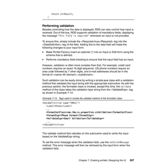 return strResult;
    }


Performing validation
Besides controlling how the data is displayed, RDD can also control how input is
received. Out of the box, RDD supports validation of mandatory fields, displaying
the message "This field is required" whenever an input is not provided.

To ensure this, simply include the <Required>true</Required> tag into the
<DataDefinition> tag of the field. Adding this to the data field will make the
following changes to your input form:
   Make Portlet Factory insert an asterisk (*) into an Input or Edit form using the
   schema that is defined.
   Performs mandatory field checking to ensure that the input field has an input.

However, validation is often more complex than that. For example, credit card
numbers requires an exact 16 digit sequence, US phone numbers require an
area code followed by 7 other digits, and e-mail addresses should be in the
format of <name>@<domain>.<subdomain>.

Such validation can be easily done by writing a simple java class with a validation
method that validates the input string with the appropriate subroutine. As with the
previous section, the formatter class is invoked, except this time, the validate
method of the class takes the validation type string from the <ValidateExpr> tag
as shown in Example 7-13.

Example 7-13 Tags used in invoke the validate method of the formatter class
<DataDefinition name="EMAIL">
   <Label>Phone</Label>
   ...
   <FormatterClass>com.ibm.cs.properties.csValidation</FormatterClass>
   <FormatExpr>Phone Format</FormatExpr>
   <ValidateExpr>Email Validation</ValidateExpr>
   ...
</DataDefinition>


The validate method then decides on the subroutine used to verify the input
based on the ValidateExpr string.

To set the error message when the validation fails, use the setErrorMessage
method. This error message will then be retrieved by the input form when the
validation fails.



                                  Chapter 7. Creating portlets: Designing the UI   307
 