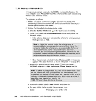7.2.11 How to create an RDD
               In the previous example we created the RDD file from scratch; however, this
               need not be the case. A base RDD file of the schema can be easily created using
               the Rich Data Definition builder.

               The steps are as follows:
               1. Add the services to your model using the Service Consumer builder.
                  (Note that you can do the same in the service provider model after all your
                  service operations have been added.)
               2. Add the Rich Data Definition builder to the model.
                  a. Click the Builder Palette icon         in the Outline view (lower left).
                  b. Scroll to and select the Rich Data Definition builder and provide the
                     following values:
                      •    In the schema drop-down list, select the schema for which you would
                           like to generate an RDD.

                             Note: In the service provider model, the schema name is
                             represented by the service operation name, while in the service
                             consumer model, the schema name is represented in the form of
                             <Service Consumer Name><Service Operation Schemas>.
                             Therefore, the service operation getOrderItems, which returns the
                             OrderItems schema from the OrderService service consumer, would
                             generate an OrderServiceOrderItems schema.

                      •    Once the schema is selected, the list of fields available in the service
                           appears in the Data Definition as shown in Figure 7-19 on page 310.
                  c. Base Data Definition File: Click the ellipsis button and select
                     WEB-INF → factory → data_definitions → base_datadef.xml file.

                          Note: As a form of good practice, RDD files should extend from a base
                          file that contains the basic type definitions and the commonly used
                          builder calls (for example, Lookup Tables and Calendar Picker) so as to
                          maintain modularity and reduce duplication. A good start would be to
                          extend the base_datadef.xml found in the
                          /WEB-INF/factory/data_definitions/ directory.

                  d. Container Element: Select Order from the drop-down list.
                  e. For each field in the list, provide the appropriate input:
                     Label:                    The display name for the field.



308   Portal Application Development Using WebSphere Portlet Factory
 