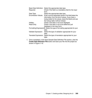 Base Data Definition: Select the appropriate data type.
   Required:             Check if the field is a mandatory field for the input
                         form.
   Data Type:            Select the appropriate data type.
   Enumeration Values: Enter comma-separated values if the field takes the
                         information from the list of values. If you have a
                         lookup table for the values, leave this blank and use
                         the lookup table method instead.
   Hidden:               Check if the field is not to be displayed.
   Read Only:            Check if the field is not to be edited but just
                         displayed in the input form.
   Formatting Expression®: Select the type of formatting appropriate for your
                         data.
   Validate Expression: Select the type of validation appropriate for your
                         data.
   Translate Expression: Select the type of translation appropriate for your
                         data.
f. Once completed, in the Save Sample Data Definition File section, click the
   Create Data Definition File button and save your file into the project as
   shown in Figure 7-19.




                            Chapter 7. Creating portlets: Designing the UI   309
 