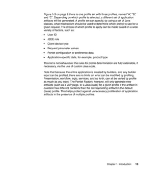 Figure 1-3 on page 8 there is one profile set with three profiles, named “A,” “B,”
and “C”. Depending on which profile is selected, a different set of application
artifacts will be generated. A profile set can specify, by using a set of Java
classes, what mechanism should be used to determine which profile to use for a
given request. The choice of which profile to apply can be made based on a wide
variety of factors, such as:
   User ID
   J2EE role
   Client device type
   Request parameter values
   Portlet configuration or preference data
   Application-specific data, for example, product type

This list is not exhaustive: the rules for profile determination are fully extensible, if
necessary, via the use of custom Java code.

Note that because the entire application is created by builders, and any builder
input can be profiled, there are no limits on what can be modified by profiling.
Presentation, workflow, logic, services, and so forth, can all be varied by profile
as much as you want. The Portlet Factory, however, will only generate new
artifacts (such as a JSP page, or a Java class) for a given profile if the artifact in
question has different contents than the corresponding artifact in the default
(base) profile. This helps protect against unnecessary proliferation of application
artifacts in the presence of multiple profiles.




                                                           Chapter 1. Introduction    13
 