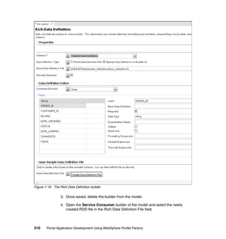 Figure 7-19 The Rich Data Definition builder

                 3. Once saved, delete the builder from the model.

                 4. Open the Service Consumer builder of the model and select the newly
                    created RDD file in the Rich Data Definition File field.




310     Portal Application Development Using WebSphere Portlet Factory
 