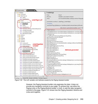 orderPage LJO




                           orderPageData
                           variable

                                                                            Methods generated




Figure 7-20 The LJO, variable, and methods created by the Paging Assistant builder

                 However, the Paging Assistant builder only paginates the data; it does not
                 provide any navigation controls to your page. To achieve that, use either the
                 Paging Links or the Paging Buttons builder, or both, to add the data navigation
                 controls to the page. Figure 7-21 shows how the Paging Assistant, Buttons and
                 Links work together.



                                                   Chapter 7. Creating portlets: Designing the UI   313
 