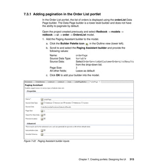 7.3.1 Adding pagination in the Order List portlet
                 In the Order List portlet, the list of orders is displayed using the orderList Data
                 Page builder. The Data Page builder is a lower level builder and does not have
                 the ability to paginate by default.

                 Open the project created previously and select Redbook → models →
                 redbook → ui → order → OrdersList model.
                 1. Add the Paging Assistant builder to the model.
                     a. Click the Builder Palette icon      in the Outline view (lower left).
                     b. Scroll to and select the Paging Assistant builder and provide the
                        following values:
                        Name:                   orderPage
                        Source Data Type:       Variable
                        Source Data:            Select OrderServiceGetCustomerOrdersListResults
                                                from the drop-down list.
                        Page Size:              3
                        All other fields:       Leave as default
                     c. Click OK to add your builder into the model.




Figure 7-22 Paging Assistant builder inputs




                                                  Chapter 7. Creating portlets: Designing the UI   315
 
