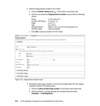 2. Add the Paging Button builder to the model.
                    a. Click the Builder Palette icon       in the Outline view (lower left).
                    b. Scroll to and select the Paging Buttons builder and provide the following
                       values:
                        Name:                  orderPageButton
                        Location Technique:    On Named Tag
                        Page:                  orderList
                        Tag:                   PagingBtns
                        Assistant Name:        Select orderPage from the drop-down list.
                        All other fields:      Leave as default
                    c. Click OK to add your builder into the model.




Figure 7-23 Paging Buttons builder inputs

                 3. Change the data page variable to consume the paged data from the paging
                    assistant instead of the data service.
                    a. Click the orderList Data Page builder in the Outline view (lower left).
                    b. Click the ellipsis button besides the Variable field and select
                       Variables → orderPageData.



316     Portal Application Development Using WebSphere Portlet Factory
 