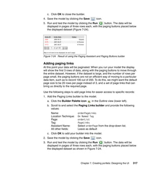 c. Click OK to close the builder.
4. Save the model by clicking the Save          icon.
5. Run and test the model by clicking the Run       button. The data will be
   displayed in pages of three rows each, with the paging buttons placed below
   the displayed dataset (Figure 7-24).




Figure 7-24 Result of using the Paging Assistant and Paging Buttons builder


Adding paging links
At this point your data will be paginated. When you run your model the display
will show the first 3 rows of data, along with the paging buttons to move through
the entire dataset. However, if the dataset is large, and the number of rows per
page small, the paging buttons are not an efficient way of moving to a particular
data item, such as to record 100 out of 200. To do this, we might want the default
page size to be 20 rows per page instead of 3, and a set of page links that can
bring us directly to the required page.

Use the following steps to add page links for easier access to specific records:
1. Add the Paging Links builder to the model.
   a. Click the Builder Palette icon        in the Outline view (lower left).
   b. Scroll to and select the Paging Links builder and provide the following
      values:
       Name:                   orderPageLinks
       Location Technique:     On Named Tag
       Page:                   orderList
       Tag:                    PageLinks
       Assistant Name:         Select orderPage from the drop-down list.
       All other fields:       Leave as default
   c. Click OK to add your builder into the model.
2. Save the model by clicking the Save          icon.
3. Run and test the model by clicking the Run       button. The data will be
   displayed in pages of three rows each, with the paging buttons placed below
   the displayed dataset as shown in Figure 7-24.




                                  Chapter 7. Creating portlets: Designing the UI   317
 