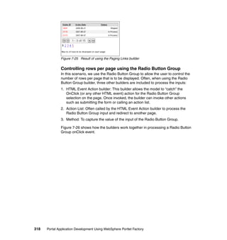 Figure 7-25 Result of using the Paging Links builder


               Controlling rows per page using the Radio Button Group
               In this scenario, we use the Radio Button Group to allow the user to control the
               number of rows per page that is to be displayed. Often, when using the Radio
               Button Group builder, three other builders are included to process the inputs:
               1. HTML Event Action builder: This builder allows the model to “catch” the
                  OnClick (or any other HTML event) action for the Radio Button Group
                  selection on the page. Once invoked, the builder can invoke other actions
                  such as submitting the form or calling an action list.
               2. Action List: Often called by the HTML Event Action builder to process the
                  Radio Button Group input and redirect to another page.
               3. Method: To capture the value of the input of the Radio Button Group.

               Figure 7-26 shows how the builders work together in processing a Radio Button
               Group onClick event.




318   Portal Application Development Using WebSphere Portlet Factory
 