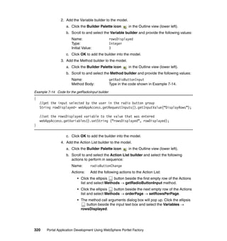 2. Add the Variable builder to the model.
                    a. Click the Builder Palette icon        in the Outline view (lower left).
                    b. Scroll to and select the Variable builder and provide the following values:
                       Name:                      rowsDisplayed
                       Type:                      Integer
                       Initial Value:             3
                    c. Click OK to add the builder into the model.
                 3. Add the Method builder to the model.
                    a. Click the Builder Palette icon        in the Outline view (lower left).
                    b. Scroll to and select the Method builder and provide the following values:
                       Name:                      getRadioButtonInput
                       Method Body:               Type in the code shown in Example 7-14.

Example 7-14 Code for the getRadioInput builder
{
    //get the input selected by the user in the radio button group
    String rowDisplayed= webAppAccess.getRequestInputs().getInputValue(“DisplayRows”);

    //set the rowsDisplayed variable to the value that was entered
    webAppAccess.getVariables().setString (“rowsDisplayed”, rowDisplayed);
}

                    c. Click OK to add the builder into the model.
                 4. Add the Action List builder to the model.
                    a. Click the Builder Palette icon        in the Outline view (lower left).
                    b. Scroll to and select the Action List builder and select the following
                       actions to perform in sequence:
                       Name:        radioButtonChange
                       Actions:     Add the following actions to the Action List:
                           • Click the ellipsis  button beside the first empty row of the Actions
                             list and select Methods → getRadioButtonInput method.
                           • Click the ellipsis  button beside the next empty row of the Actions
                             list and select Methods → orderPage → setRowsPerPage.
                           • The method call arguments dialog box will pop up. Click the ellipsis
                                button beside the input text box and select the Variables →
                             rowsDisplayed.




320     Portal Application Development Using WebSphere Portlet Factory
 
