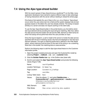 7.4 Using the Ajax type-ahead builder
               With the recent spread of Ajax (Asynchronous JavaScript™) on the Web, many
               application developers have started to explore different ways to take advantage
               of having interactions with the server without needing to reload the whole page.

               One feature that exploits the use of Ajax is the type-ahead feature. Type-ahead
               occurs when the user enters text into a field and the system displays fully formed
               guesses based on the letters the user has already entered. The lookup is based
               entirely on a server and does not require caching on the client side.

               To use the Ajax Type-Ahead builder in the portlet factory, you first define which
               text input element will be providing the input string for matching. After that, define
               the data service that the builder will call and the XML element (or field name) for
               which the lookup will be performed when the user provides an input.

               Once the input is keyed in, a call is made to the server to invoke the data service
               specified with the list of matching values returned and displayed on the text input
               element selected. The type of matching performed is defined in the Filter Mode
               option, where matching could be done on the start of the string or as a substring.
               Note that in this builder, the matching done is case-sensitive.

               Perform the following steps to add the Ajax type-ahead feature to the Customer
               Information portlet.
               1. Open the project created previously and open the CustomerInfo model by
                  selecting Project → redbook → cs → ui → customer folder.
               2. Click the Builder Palette icon        in the Outline view (lower left).
               3. Scroll to and select the Ajax Type-Ahead builder and provide the following
                  values (Figure 7-28):
                  Name:                    searchTypeAhead
                  Location Technique:      On Named Tag
                  Page Location:           CustomerList_ViewPage
                  Tag:                     searchBox
                  Lookup Table Used:       None
                  Values:        Click the ellipsis and select DataServices →
                                 CustomerService → getCustomersList → results to select
                                 ${DataServices/CustomerService/
                                 getCustomersList/results}
                  XML Element:             NAME
                  Filter Mode:             Show values containing data anywhere



322   Portal Application Development Using WebSphere Portlet Factory
 