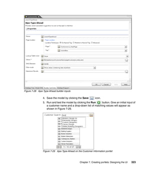 Figure 7-28 Ajax Type-Ahead builder inputs

                 4. Save the model by clicking the Save         icon.
                 5. Run and test the model by clicking the Run    button. Give an initial input of
                    a customer name and a drop-down list of matching values will appear as
                    shown in Figure 7-29.




                 Figure 7-29 Ajax Type-Ahead on the Customer Information portlet



                                                  Chapter 7. Creating portlets: Designing the UI   323
 