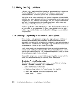 7.5 Using the Dojo builders
               The Dojo toolkit is a modular Open Source DHTML toolkit written in Javascript.
               Traditionally, DHTML has been complex and cumbersome to code, which
               prevented the mass adoption of dynamic web application development.

               Dojo allows you to easily and quickly build dynamic capabilities into web pages
               and other Ajax-based applications. Among the features that can be implemented
               using Dojo are drag and drop, inline editing of data, and tooltips. Combined with
               Ajax calls, Dojo enables data to be refreshed dynamically, which makes web
               sites more user friendly, responsive, and functional.

               The Dojo Ajax feature set must be deployed before the Dojo builders will appear
               on your builder list and be available for use. If you do not see any of the Dojo
               builders in your builder list (for example, Dojo Inline Edit), you have to add them
               into your project.


7.5.1 Creating a Dojo tooltip in the Product Details portlet
               When creating a web application, using tooltips to provide users with hints or
               guidance can increase the user-friendliness greatly. Tooltips allow users to
               access this information while still staying within the current page and context, and
               at the same time avoid the hassle of having the page refresh and possibly losing
               some data when the they go back to the original page.

               In this scenario, the order details portlet will display a Dojo tooltip showing the
               product details and the product image when the user moves the mouse over the
               specific product within the order. This is done via a data service call to the server
               dynamically, according to the item selected.

               Because this tooltip is also be used in later chapters by other models, build the
               tooltip as a separate model and link it into the OrderDetails model.

               Create the ProductTooltip model
               Open the project created previously and create a product folder by selecting
               Redbook → models → redbook → ui → order folder.
               1. Add the Product folder to the model.
                  a. Right-click the ui folder in the Project Explorer view (top left).
                  b. Select New → Folder and provide the following value:
                     Folder Name:         product




324   Portal Application Development Using WebSphere Portlet Factory
 
