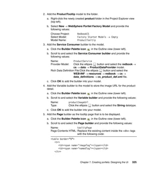 2. Add the ProductTooltip model to the folder.
   a. Right-click the newly created product folder in the Project Explorer view
      (top left).
   b. Select New → WebSphere Portlet Factory Model and provide the
      following values:
      Choose Project:        RedbookCS
      Select Model:          Factory Starter Models → Empty
      Model Name:            ProductTooltip
3. Add the Service Consumer builder to the model.
   a. Click the Builder Palette icon       in the Outline view (lower left).
   b. Scroll to and select the Service Consumer builder and provide the
      following values:
      Name:               ProductService
      Provider Model:     Click the ellipsis     button and select the redbook →
                          cs → data → ProductDataProvider model.
      Rich Data Definition File:Click the ellipsis    button and select the
                          WEB-INF → resources → redbook → cs →
                          data_definitions → cs_product_def.xml file.
   c. Click OK to add the builder into your model.
4. Add the Variable builder to the model to store the image URL for the product
   detail.
   a. Click the Builder Palette icon       in the Outline view (lower left).
   b. Scroll to and select the Variable builder and provide the following values:
      Name:           productImageUrl
      Type:           Click the ellipsis   button and select the String datatype.
   c. Click OK to add the builder into your model.
5. Add the Page builder as the tooltip page that is to be displayed.
   a. Click the Builder Palette icon       in the Outline view (lower left).
   b. Scroll to and select the Page builder and provide the following values:
      Name:               tooltipPage
      Page Contents HTML: Replace the existing content inside the <div> tags
                          with the following code:
      <table border=”0”>
         <tr>
            <td><span name="imageTag"></span></td>
            <td><span name="namedTag"></span></td>
         </tr>



                                Chapter 7. Creating portlets: Designing the UI   325
 
