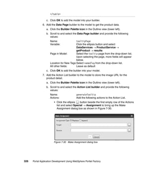</table>

                  c. Click OK to add the model into your builder.
               6. Add the Data Page builder to the model to get the product data.
                  a. Click the Builder Palette icon in the Outline view (lower left).
                  b. Scroll to and select the Data Page builder and provide the following
                     values:
                     Name:                 tooltipPage
                     Variable:             Click the ellipsis button and select
                                           DataServices → ProductService →
                                           getProduct → results
                     Page in Model:        Select the tooltip page from the drop-down list.
                                           Upon selecting the page, more fields will appear
                                           below.
                     Location for New Tags:Select namedTag from the drop-down list.
                     All other fields:     Leave as default
                  c. Click OK to add the builder into your model.
               7. Add the Action List builder to the model to store the image URL for the
                  product detail.
                  a. Click the Builder Palette icon in the Outline view (lower left).
                  b. Scroll to and select the Action List builder and provide the following
                     values:
                     Name:                   generateTooltip
                     Actions:                Add the following actions to the Action List.
                         • Click the ellipsis   button beside the first empty row of the Actions
                           list and select Special → Assignment to bring up the Make
                           Assignment dialog box as shown in Figure 7-30.




                         Figure 7-30 Make Assignment dialog box




326   Portal Application Development Using WebSphere Portlet Factory
 