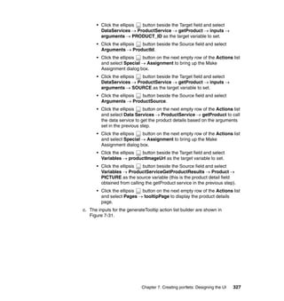 • Click the ellipsis button beside the Target field and select
        DataServices → ProductService → getProduct → inputs →
        arguments → PRODUCT_ID as the target variable to set.
      • Click the ellipsis button beside the Source field and select
        Arguments → ProductId.
      • Click the ellipsis button on the next empty row of the Actions list
        and select Special → Assignment to bring up the Make
        Assignment dialog box.
      • Click the ellipsis button beside the Target field and select
        DataServices → ProductService → getProduct → inputs →
        arguments → SOURCE as the target variable to set.
      • Click the ellipsis button beside the Source field and select
        Arguments → ProductSource.
      • Click the ellipsis   button on the next empty row of the Actions list
        and select Data Services → ProductService → getProduct to call
        the data service to get the product details based on the arguments
        set in the previous step.
      • Click the ellipsis button on the next empty row of the Actions list
        and select Special → Assignment to bring up the Make
        Assignment dialog box.
      • Click the ellipsis button beside the Target field and select
        Variables → productImageUrl as the target variable to set.
      • Click the ellipsis  button beside the Source field and select
        Variables → ProductServiceGetProductResults → Product →
        PICTURE as the source variable (this is the product detail field
        obtained from calling the getProduct service in the previous step).
      • Click the ellipsis button on the next empty row of the Actions list
        and select Pages → tooltipPage to display the product details
        page.
c. The inputs for the generateTooltip action list builder are shown in
   Figure 7-31.




                             Chapter 7. Creating portlets: Designing the UI   327
 
