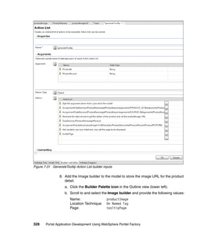 Figure 7-31 GenerateTooltip Action List builder inputs

                 8. Add the Image builder to the model to store the image URL for the product
                    detail.
                     a. Click the Builder Palette icon in the Outline view (lower left).
                     b. Scroll to and select the Image builder and provide the following values:
                         Name:                    productImage
                         Location Technique:      On Named Tag
                         Page:                    tooltipPage



328     Portal Application Development Using WebSphere Portlet Factory
 