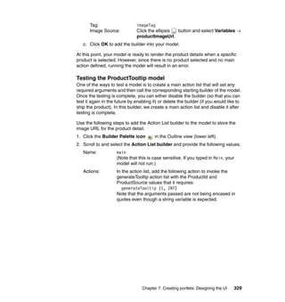 Tag:                    imageTag
       Image Source:           Click the ellipsis button and select Variables →
                               productImageUrl.
   c. Click OK to add the builder into your model.

At this point, your model is ready to render the product details when a specific
product is selected. However, since there is no product selected and no main
action defined, running the model will result in an error.

Testing the ProductTooltip model
One of the ways to test a model is to create a main action list that will set any
required arguments and then call the corresponding starting builder of the model.
Once the testing is complete, you can either disable the builder (so that you can
test it again in the future by enabling it) or delete the builder (if you would like to
ship the product). In this builder, we create a main action list and disable it after
testing is complete.

Use the following steps to add the Action List builder to the model to store the
image URL for the product detail.
1. Click the Builder Palette icon        in the Outline view (lower left).
2. Scroll to and select the Action List builder and provide the following values.
   Name:             main
                     (Note that this is case sensitive. If you typed in Main, your
                     model will not run.)
   Actions:          In the action list, add the following action to invoke the
                     generateTooltip action list with the ProductId and
                     ProductSource values that it requires:
                        generateTooltip (1, INT)
                     Note that the arguments passed are not being encased in
                     quotes even though a string variable is expected.




                                  Chapter 7. Creating portlets: Designing the UI   329
 