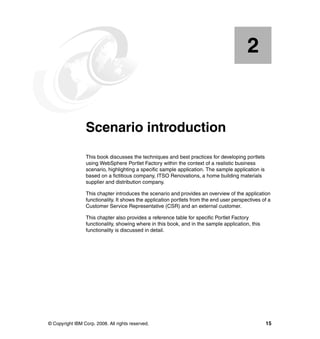 2


    Chapter 2.   Scenario introduction
                 This book discusses the techniques and best practices for developing portlets
                 using WebSphere Portlet Factory within the context of a realistic business
                 scenario, highlighting a specific sample application. The sample application is
                 based on a fictitious company, ITSO Renovations, a home building materials
                 supplier and distribution company.

                 This chapter introduces the scenario and provides an overview of the application
                 functionality. It shows the application portlets from the end user perspectives of a
                 Customer Service Representative (CSR) and an external customer.

                 This chapter also provides a reference table for specific Portlet Factory
                 functionality, showing where in this book, and in the sample application, this
                 functionality is discussed in detail.




© Copyright IBM Corp. 2008. All rights reserved.                                                   15
 