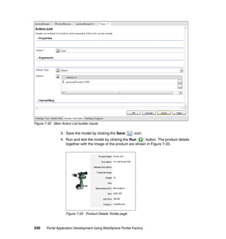 Figure 7-32 Main Action List builder inputs

                 3. Save the model by clicking the Save         icon.
                 4. Run and test the model by clicking the Run      button. The product details
                    together with the image of the product are shown in Figure 7-33.




                     Figure 7-33 Product Details Tooltip page



330     Portal Application Development Using WebSphere Portlet Factory
 