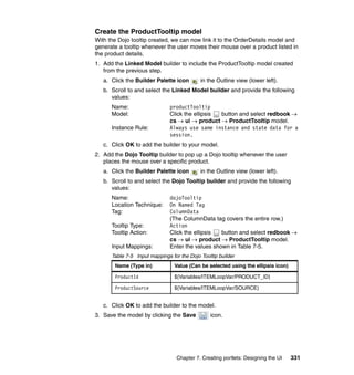 Create the ProductTooltip model
With the Dojo tooltip created, we can now link it to the OrderDetails model and
generate a tooltip whenever the user moves their mouse over a product listed in
the product details.
1. Add the Linked Model builder to include the ProductTooltip model created
   from the previous step.
   a. Click the Builder Palette icon        in the Outline view (lower left).
   b. Scroll to and select the Linked Model builder and provide the following
      values:
      Name:                    productTooltip
      Model:                   Click the ellipsis button and select redbook →
                               cs → ui → product → ProductTooltip model.
      Instance Rule:           Always use same instance and state data for a
                               session.
   c. Click OK to add the builder to your model.
2. Add the Dojo Tooltip builder to pop up a Dojo tooltip whenever the user
   places the mouse over a specific product.
   a. Click the Builder Palette icon        in the Outline view (lower left).
   b. Scroll to and select the Dojo Tooltip builder and provide the following
      values:
      Name:                    dojoTooltip
      Location Technique:      On Named Tag
      Tag:                     ColumnData
                               (The ColumnData tag covers the entire row.)
      Tooltip Type:            Action
      Tooltip Action:          Click the ellipsis  button and select redbook →
                               cs → ui → product → ProductTooltip model.
      Input Mappings:          Enter the values shown in Table 7-5.
      Table 7-5 Input mappings for the Dojo Tooltip builder
       Name (Type in)            Value (Can be selected using the ellipsis icon)

       ProductId                 ${Variables/ITEMLoopVar/PRODUCT_ID}

       ProductSource             ${Variables/ITEMLoopVar/SOURCE}


   c. Click OK to add the builder to the model.
3. Save the model by clicking the Save          icon.




                                  Chapter 7. Creating portlets: Designing the UI   331
 