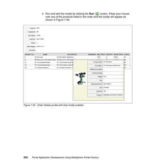 4. Run and test the model by clicking the Run         button. Place your mouse
                     over any of the products listed in the order and the tooltip will appear as
                     shown in Figure 7-34.




Figure 7-34 Order Details portlet with Dojo tooltip enabled




332     Portal Application Development Using WebSphere Portlet Factory
 