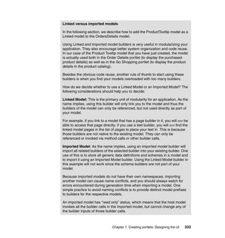 Linked versus imported models

In the following section, we describe how to add the ProductTooltip model as a
Linked model to the OrdersDetails model.

Using Linked and Imported model builders is very useful in modularizing your
application. They also encourage better system organization and code reuse.
In our case of the Product Tooltip model that you have just created, the model
is actually used both in the Order Details portlet (to display the purchased
product details) as well as in the Go Shopping portlet (to display the product
details in the product catalog).

Besides the obvious code reuse, another rule of thumb to start using these
builders is when you find your models overloaded with too many builders.

How do we decide whether to use a Linked Model or an Imported Model? The
following considerations should help you to decide:

Linked Model: This is the primary unit of modularity for an application. As the
name implies, using this builder will only link you to the model and thus the
builders of the model can only be referenced, but not used directly as part of
your model.

For example, if you link to a model that has a page builder in it, you will not be
able to access that page directly; if you use a text builder, you will not find the
linked model pages in the list of pages to place your text in. This is because
those builders are not native to the existing model. They can only be
referenced or invoked via method calls or other builder calls.

Imported Model: As the name implies, using an imported model builder will
import all related builders of the selected builder into your existing builder. One
use of this is to store all generic data definitions and schemas in a model and
to import it using an Imported Model builder. Using the Linked Model builder in
this example will not work since the schema builders are not part of your
model.

Because imported models do not have their own namespaces, importing
another model can cause name conflicts, and you should always watch for
errors encountered during generation time when importing a model. One
simple practice to avoid naming conflicts is to provide distinct model prefixes
to builders for the respective models.

An imported model has “read only” status, which means that the host model
invokes all the builder calls in the imported model, but cannot change any of
the builder inputs of those builder calls.



                                Chapter 7. Creating portlets: Designing the UI   333
 