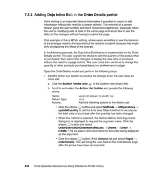 7.5.2 Adding Dojo Inline Edit in the Order Details portlet
               Inline editing is an important feature that makes it possible for users to edit
               information without the need for a screen refresh. The removal of a screen
               refresh gives the user a richer and more convenient experience, especially when
               the user is modifying sets of data in the same page and would like to see the
               effect of the changes without having to submit the page.

               One example of this is HTML editing, where users would like to see the behavior
               of the changes made to the text without the need for a submit because they might
               only be exploring the effect of the change.

               In the following example, the Dojo Inline Edit feature is implemented on the Order
               Details portlet. The user is given the choice to edit the quantity of the product that
               is purchased, then submit the changes to display the new price of purchase
               without the need for a page submit. The user could then continue to change the
               quantity of other products purchased based on preference or budget.

               Open the OrderDetails model and perform the following steps:
               1. Add the Action List builder to process the change when the user does an
                  inline edit.
                  a. Click the Builder Palette icon        in the Outline view (lower left).
                  b. Scroll to and select the Action List builder and provide the following
                     values:
                      Name:                   updateItemQuantityAndPrice
                      Return Type:            void
                      Actions:                Add the following actions to the Action List:
                         • Click the ellipsis    button and select Methods → UIOperations →
                           updateQuantity to call the Link Java Object method to recompute
                           the total price of purchase after the quantity has been changed.
                         • When the method is selected, the Define Method Call Arguments
                           dialog box is displayed to request the argument value. Click the
                           ellipsis   button and select
                           OrderServiceGetOrderItemsResults → Orders → Order →
                           ITEMS. This will pass in the list of items for the order being displayed
                           as the argument.
                         • Click the ellipsis   button of the Actions list and select Pages →
                           orderDetails. This will bring the user back to the orderDetails page
                           after the prices have been recomputed.




334   Portal Application Development Using WebSphere Portlet Factory
 