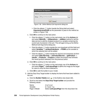 Figure 7-36 Define Method Call Arguments dialog box

                          • Click the ellipsis button beside the String field and select
                            Arguments/productID as the parameter to pass to the method as
                            shown in Figure 7-36.
                  c. Click OK to continue to the next action.
                      •   Click the ellipsis   button on the next empty row of the Actions list
                          and select Methods → UIOperations → addItem method to call the
                          data service to add the dropped product to a variable containing the
                          current set of products in the cart. This will again bring up the Define
                          Method Call Arguments dialog box.
                      •   Click the ellipsis  button beside the com.bowstreet.util.IXml field and
                          select Variables → varNewOrderItems → ITEMS as the variable to
                          which the selected item will be added.
                      •   Click the ellipsis   button beside the second com.bowstreet.util.IXml
                          and select Data Services → scProductService → getProduct →
                          results → Products → Product to obtain the product that retrieves
                          the result (product selected) from the previous action.
                  d. Click OK to continue to the next action.
                      •   Click the ellipsis   button on the next empty row of the Actions list
                          and select Pages → cartLayoutPage to define the image as the target
                          for users to drop the items selected to.
                  e. Click OK to add the builder to your model.
               3. Add the Dojo Drop Target builder to display the items that have been added to
                  the cart.
                  a. Click the Builder Palette icon       in the Outline view (lower left).
                  b. Scroll to and select the Dojo Drop Target builder and provide the
                     following values:
                     Name:                    dropTarget
                     Variable:                On Named Tag
                     Page in Model:           Select cartLayoutPage from the drop-down list.



338   Portal Application Development Using WebSphere Portlet Factory
 